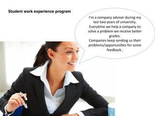Student work experience program!
I’m	
  a	
  company	
  advisor	
  during	
  my	
  
last	
  two	
  years	
  of	
  university.	
  
Every:me	
  we	
  help	
  a	
  company	
  to	
  
solve	
  a	
  problem	
  we	
  receive	
  beQer	
  
grades.	
  
Companies	
  keep	
  sending	
  us	
  their	
  
problems/opportuni:es	
  for	
  some	
  
feedback..	
  
 