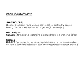 PROBLEM STATEMENT!
!
!
STAKEHOLDER: !
(Sophie, a conﬁdent young woman, easy to talk to, trustworthy, degree-
holding communicator, who is keen to get a high demand job)
!
need a way to !
NEED: (perform diverse challenging job-related tasks in a short time period)
!
because !
INSIGHT: (understanding her strengths and discovering her passion earlier
will help to deﬁne the best career path for her regardless her career choice .)
 !
 