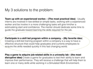 My 3 solutions to the problem:
!
Team up with an experienced worker.​ - (The most practical idea) : Usually
interns are involved in low-skilled or simple tasks, working with a experienced
worker and be involve in a more challenging tasks will give him/her a
estimulating start and conﬁdence. The mentor should dedicate some time to
guide the graduate toward learning the skills required for the job.
!
Participate in a skill led program within a company. - (My favorite idea)
Creating a skill-led training program within a company is a way to have a
effective structure that could help graduates and currents employees to
acquire the skills needed quickly in this fast changing world.
!
Play a game to adquire job-related skills in a univesity lab - (the most
disruptive idea) Create a game for graduates to test their ability to learn and
improve their performance. They will receive a challenge that will help them to
learn one or many skills while working in a Simulated Work Environment.
 