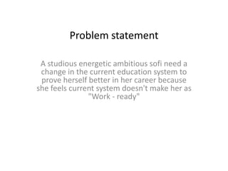 Problem statement
A studious energetic ambitious sofi need a
change in the current education system to
prove herself better in her career because
she feels current system doesn't make her as
"Work - ready"
 