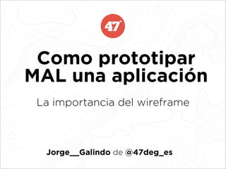 Como prototipar
MAL una aplicación
 La importancia del wireframe



  Jorge__Galindo de @47deg_es
 
