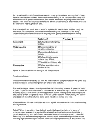 As I already said, most of the visitors seemed to enjoy themselves, although half of them
found something they disliked. In terms of understanding of the key messages, only 55%
mentioned GM or genetic modification, and no one mentioned anything about choice or
debate. 40% found the language either quite difficult or very difficult, and overall 30% said
the interactive had taught them a lot.


The most significant result was in terms of ergonomics – 60% had a problem using the
interactive, including initial difficulties in understanding the challenge, to not really
understanding the interactive at all or why they were getting answers right or wrong.

                               Prototype 1                     Prototype 2
Enjoyment                      50% found something they
                               disliked
Understanding                  55% mentioned GM or
                               genetic modification
                               0% mentioned choice or
                               debate
                               40% found the language
                               quite or very difficult
                               30% said it taught them a lot
Ergonomics                     60% had a problem using
                               the interactive
Figure 4: Feedback from the testing of the first prototype


Prototype redesign

We decided to throw the baby out with the bathwater and completely revisit the game-play
of this interactive, concentrating more on ‘choice’ and ‘debate’.


The new prototype showed a card game after the introductory screens. It gives the visitor
10 pairs of picture cards they have to turn over two at a time and try to match. On correctly
matching a pair, a fact about GM food appears on screen relating to the matched picture.
The picture is then assigned to either a ‘Pro’ or ‘Contra’ column (unfortunately this screen
shot does not show the columns as no cards have been turned over yet).


When we tested this new prototype, we found a great improvement in both understanding
and ergonomics.


Only 45% found something they disliked, so slightly fewer than before. In terms of
understanding, however, the results differed significantly. All visitors mentioned GM or
genetic engineering, and half of them mentioned it was about the pros and cons of GM
food. Only 10% found the language quite difficult, which included foreign visitors whose
first language was not English. No one found the language very difficult. A total 80% said
 