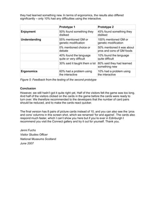 they had learned something new. In terms of ergonomics, the results also differed
significantly – only 10% had any difficulties using the interactive.

                                 Prototype 1                     Prototype 2
Enjoyment                        50% found something they        45% found something they
                                 disliked                        disliked
Understanding                    55% mentioned GM or             100% mentioned GM or
                                 genetic modification            genetic modification
                                 0% mentioned choice or          50% mentioned it was about
                                 debate                          pros and cons of GM foods
                                 40% found the language          10% found the language
                                 quite or very difficult         quite difficult
                                 30% said it taught them a lot 80% said they had learned
                                                               something new
Ergonomics                       60% had a problem using         10% had a problem using
                                 the interactive                 the interactive
Figure 5: Feedback from the testing of the second prototype


Conclusion
However, we still hadn’t got it quite right yet. Half of the visitors felt the game was too long.
And half of the visitors clicked on the cards in the game before the cards were ready to
turn over. We therefore recommended to the developers that the number of card pairs
should be reduced, and to make the cards react quicker.


The final version has 8 pairs of picture cards instead of 10, and you can also see the ‘pros
and cons’ columns in this screen shot, which we renamed ‘for and against’. The cards also
respond much faster, which I can’t show you here but if you’re ever in Edinburgh I
recommend you visit the Connect gallery and try it out for yourself. Thank you.


Jenni Fuchs
Visitor Studies Officer
National Museums Scotland
June 2007
 