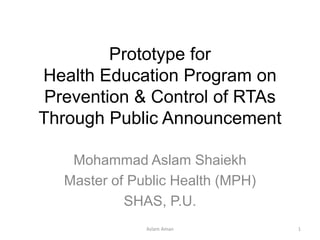 Prototype for
Health Education Program on
Prevention & Control of RTAs
Through Public Announcement
Mohammad Aslam Shaiekh
Master of Public Health (MPH)
SHAS, P.U.
1Aslam Aman
 