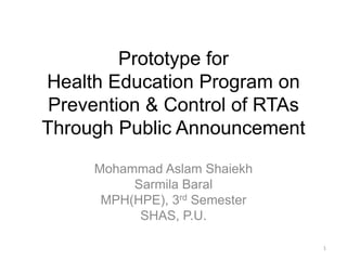 Prototype for
Health Education Program on
Prevention & Control of RTAs
Through Public Announcement
Mohammad Aslam Shaiekh
Sarmila Baral
MPH(HPE), 3rd Semester
SHAS, P.U.
1
 