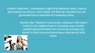 Problem Statement: Unemployed, bright PR professional needs a way to
demonstrate her skills in a new market. She feels her education has not
guaranteed her an adequate and rewarding career.
Favorite Idea: Research issues locally, creating an information
outlet for her neighborhood or immediate area, thereby
establishing herself within the community and exposing
herself to local issues and becoming an advocate for local
issues.
 