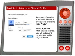 Module 1 : Set up your Channel Profile

Type your information
in the fields. Upload a
profile photo by clicking
“Add Photo”.

Select “Continue”
when you are finished.
You will be brought
back to your profile
page afterward.

 