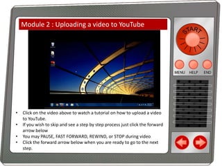 Module 2 : Uploading a video to YouTube

•
•
•
•

Click on the video above to watch a tutorial on how to upload a video
to YouTube.
If you wish to skip and see a step by step process just click the forward
arrow below
You may PAUSE, FAST FORWARD, REWIND, or STOP during video
Click the forward arrow below when you are ready to go to the next
step.

 