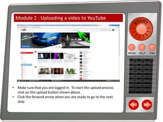Module 2 : Uploading a video to YouTube

• Make sure that you are logged in. To start the upload process
click on the upload button shown above.
• Click the forward arrow when you are ready to go to the next
step.

 