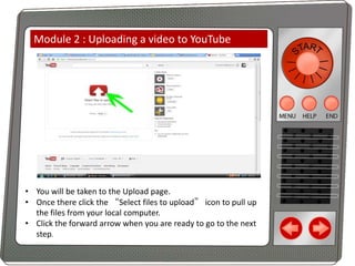 Module 2 : Uploading a video to YouTube

• You will be taken to the Upload page.
• Once there click the “Select files to upload” icon to pull up
the files from your local computer.
• Click the forward arrow when you are ready to go to the next
step.

 