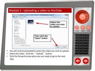 Module 2 : Uploading a video to YouTube

• You will now be prompted to select the video you wish to upload.
• Select the video. Click the “Upload” button.
• Click the forward arrow when you are ready to go to the next
step.

 