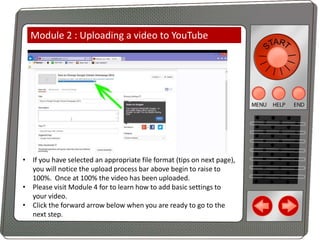 Module 2 : Uploading a video to YouTube

• If you have selected an appropriate file format (tips on next page),
you will notice the upload process bar above begin to raise to
100%. Once at 100% the video has been uploaded.
• Please visit Module 4 for to learn how to add basic settings to
your video.
• Click the forward arrow below when you are ready to go to the
next step.

 