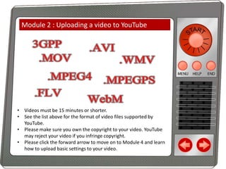 Module 2 : Uploading a video to YouTube

• Videos must be 15 minutes or shorter.
• See the list above for the format of video files supported by
YouTube.
• Please make sure you own the copyright to your video. YouTube
may reject your video if you infringe copyright.
• Please click the forward arrow to move on to Module 4 and learn
how to upload basic settings to your video.

 