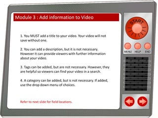 Module 3 : Add information to Video

1. You MUST add a title to your video. Your video will not
save without one.
2. You can add a description, but it is not necessary.
However it can provide viewers with further information
about your video.
3. Tags can be added, but are not necessary. However, they
are helpful so viewers can find your video in a search.
4. A category can be added, but is not necessary. If added,
use the drop down menu of choices.

Refer to next slide for field locations.

 