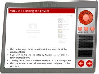 Module 4 : Setting the privacy

• Click on the video above to watch a tutorial video about the
privacy settings
• If you wish to skip and see a step by step process just click the
forward arrow below
• You may PAUSE, FAST FORWARD, REWIND, or STOP during video
• Click the forward arrow below when you are ready to go to the
next step.

 