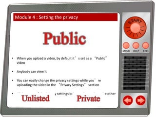 Module 4 : Setting the privacy

• When you upload a video, by default it’s set as a “Public”
video
• Anybody can view it
• You can easily change the privacy settings while you’re
uploading the video in the “Privacy Settings” section
• Click on one of the Privacy settings below to learn about the other
privacy settings

 