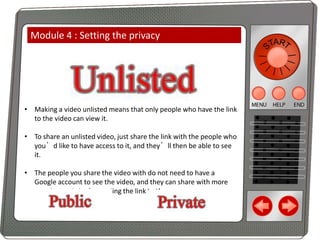 Module 4 : Setting the privacy

• Making a video unlisted means that only people who have the link
to the video can view it.
• To share an unlisted video, just share the link with the people who
you’d like to have access to it, and they’ll then be able to see
it.
• The people you share the video with do not need to have a
Google account to see the video, and they can share with more
people simply by forwarding the link to them.

 