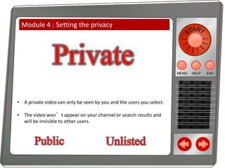 Module 4 : Setting the privacy

• A private video can only be seen by you and the users you select.
• The video won’t appear on your channel or search results and
will be invisible to other users.

 