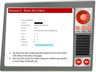 Module 5 : Share the Video

1. To share the URL simply copy the video link from the Video
URL field on the Basic Info page.
2. You can then share the video using any medium you prefer;
e-mail, blog, Facebook, etc.

 