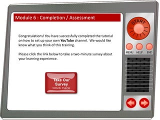 Module 6 : Completion / Assessment

Congratulations! You have successfully completed the tutorial
on how to set up your own YouTube channel. We would like
know what you think of this training.
Please click the link below to take a two-minute survey about
your learning experience.

 