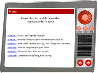 Menu
Please click the module below that
you want to learn about

Module 1 : Access and login to YouTube
Module 2 : Upload an instructional video from your local PC

Module 3 : Add a title, description, tags, and category to the video
Module 4 : Choose the privacy of your video

Module 5 : Share URL links with end learners
Module 6: Completion of learning, final testing

 