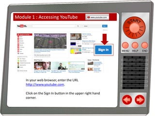 Module 1 : Accessing YouTube

In your web browser, enter the URL
http://www.youtube.com.
Click on the Sign In button in the upper right hand
corner.

 