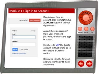 Module 1 : Sign in to Account
If you do not have an
account, click the CREATE AN
ACCOUNT button in the top
right corner.

Already have an account?
Input your email and
password, then click the Sign
In button.
Click here to SKIP the Create
Account instructions to go to
the “Create a Channel”
section.
Otherwise click the forward
arrow to learn how to make
an account.

 