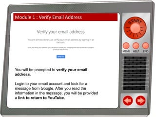 Module 1 : Verify Email Address

You will be prompted to verify your email
address.
Login to your email account and look for a
message from Google. After you read the
information in the message, you will be provided
a link to return to YouTube.

 