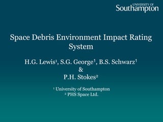 Space Debris Environment Impact Rating
System
1 University of Southampton
2 PHS Space Ltd.
H.G. Lewis1, S.G. George1, B.S. Schwarz1
&
P.H. Stokes2
 
