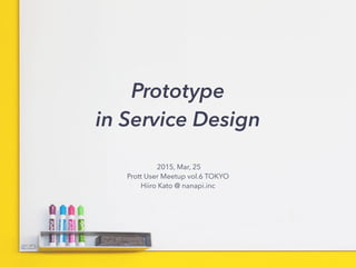Prototype 
in Service Design
2015, Mar, 25
Prott User Meetup vol.6 TOKYO
Hiiro Kato @ nanapi.inc
 