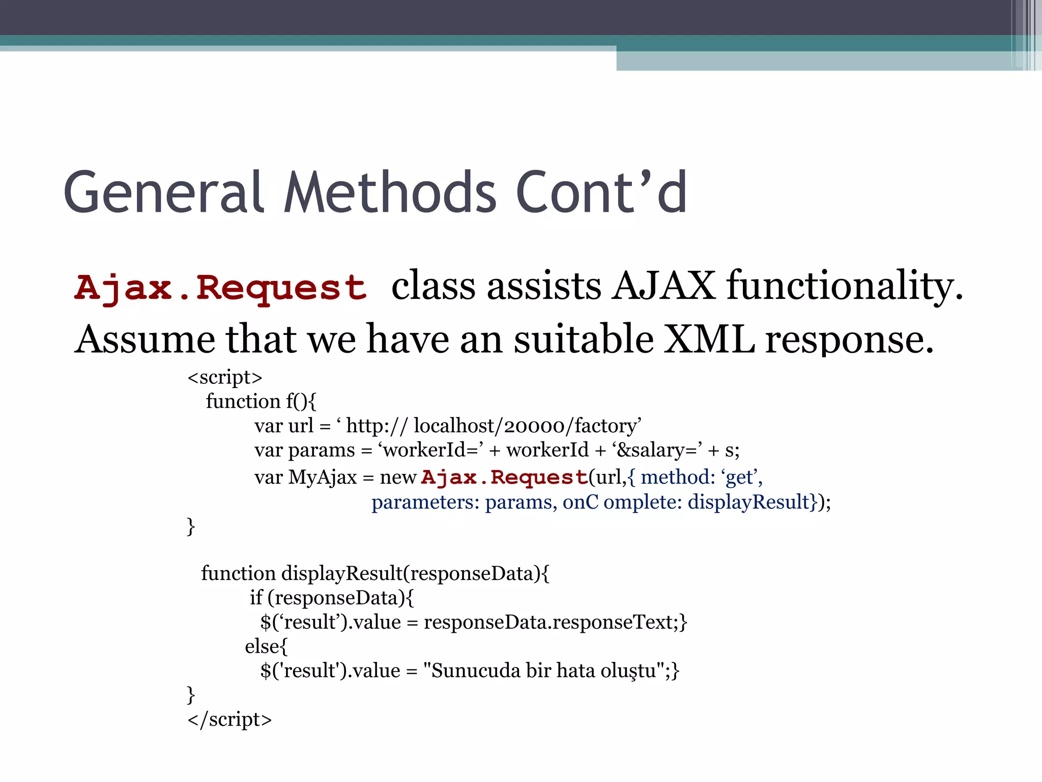 General Methods Cont’d Ajax.Request  class assists AJAX functionality. Assume that we have an suitable XML response. <script> function f(){ var url = ‘ http:// localhost/20000/factory’ var params = ‘workerId=’ + workerId + ‘&salary=’ + s; var MyAjax = new  Ajax.Request (url, { method: ‘get’,  parameters: params, onC omplete: displayResult} ); } function displayResult(responseData){ if (responseData){  $(‘result’).value = responseData.responseText;} else{                $('result').value = "Sunucuda bir hata oluştu";} } </script> 