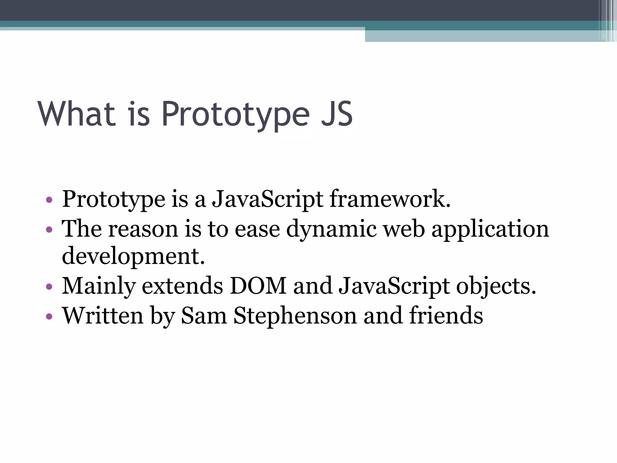 What is Prototype JS Prototype is a JavaScript framework. The reason is to ease dynamic web application development. Mainly extends DOM and JavaScript objects. Written by Sam Stephenson and friends 