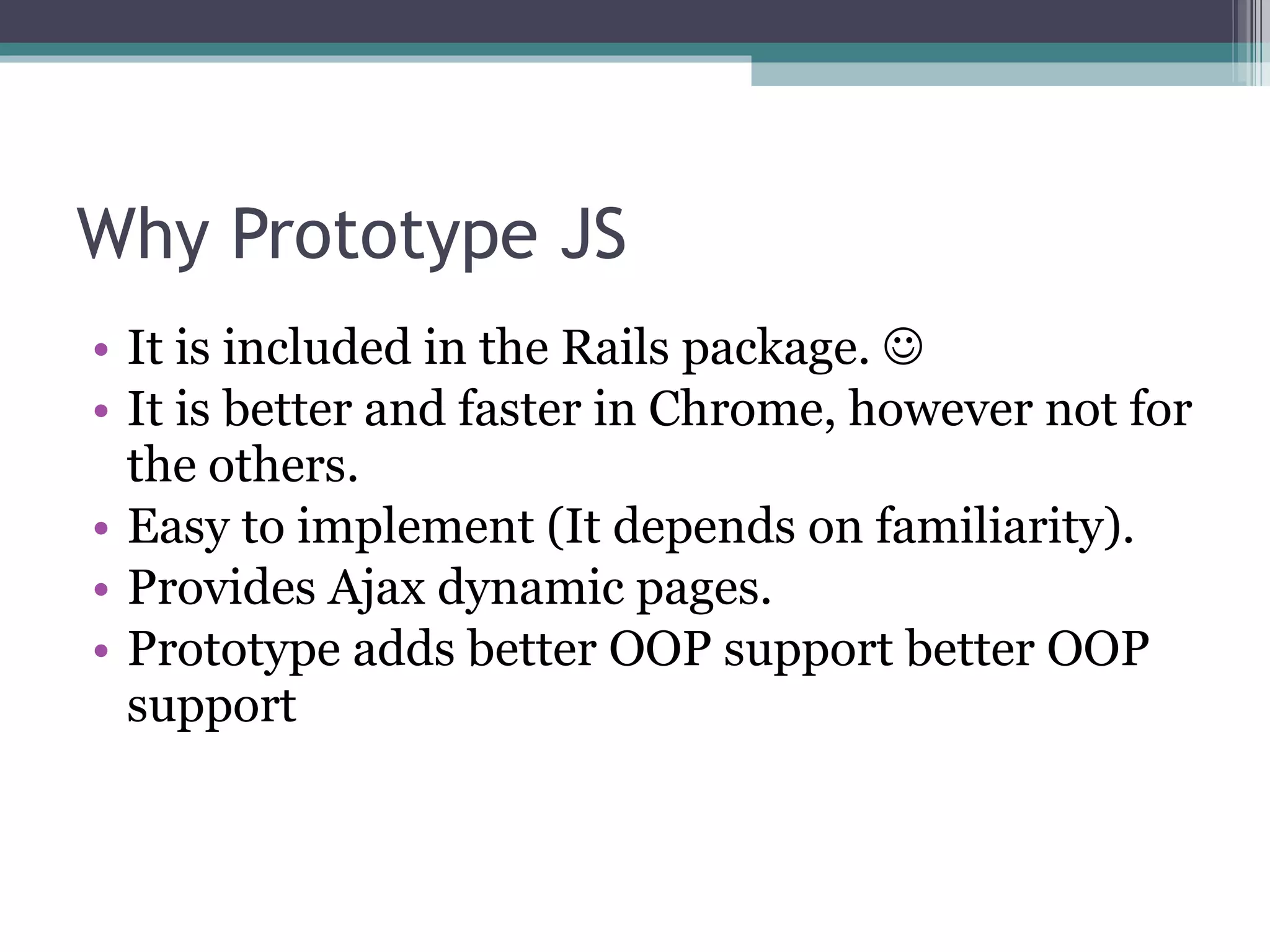 Why Prototype JS It is included in the Rails package.   It is better and faster in Chrome, however not for the others. Easy to implement (It depends on familiarity). Provides Ajax dynamic pages. Prototype adds better OOP support better OOP support 