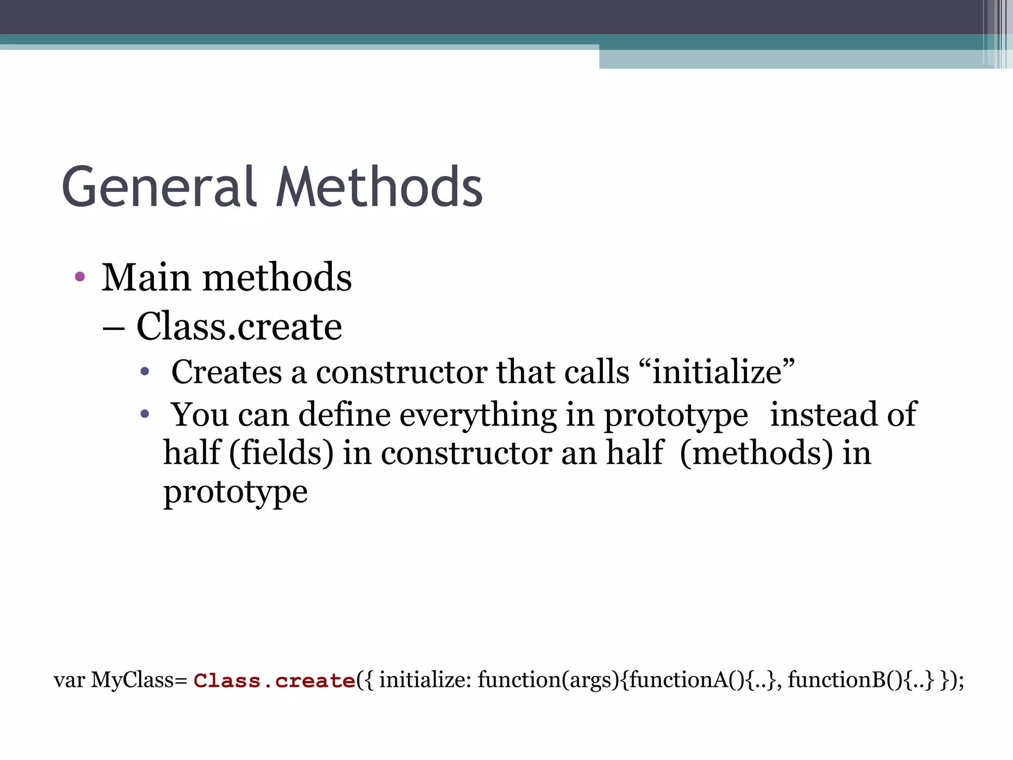 General Methods Main methods –  Class.create Creates a constructor that calls “initialize” You can define everything in prototype  instead of half (fields) in constructor an   half  (methods) in prototype var MyClass=  Class.create ({ initialize: function(args){functionA(){..}, functionB(){..} }); 