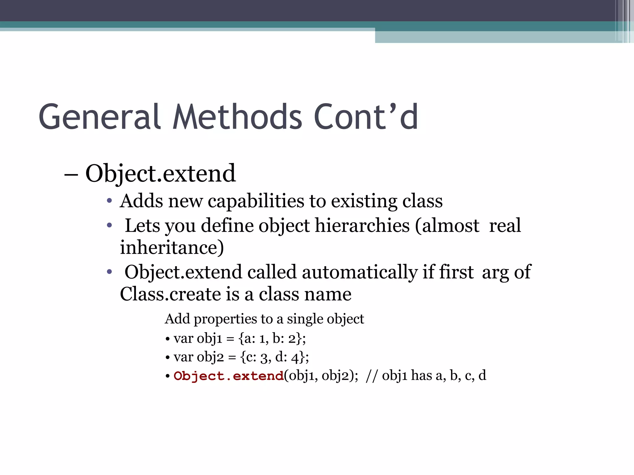 General Methods Cont’d –  Object.extend   Adds new capabilities to existing class Lets you define object hierarchies (almost  real inheritance) Object.extend called automatically if first  arg of Class.create is a class name Add properties to a single object •  var obj1 = {a: 1, b: 2}; •  var obj2 = {c: 3, d: 4}; •  Object.extend (obj1, obj2);  // obj1 has a, b, c, d 