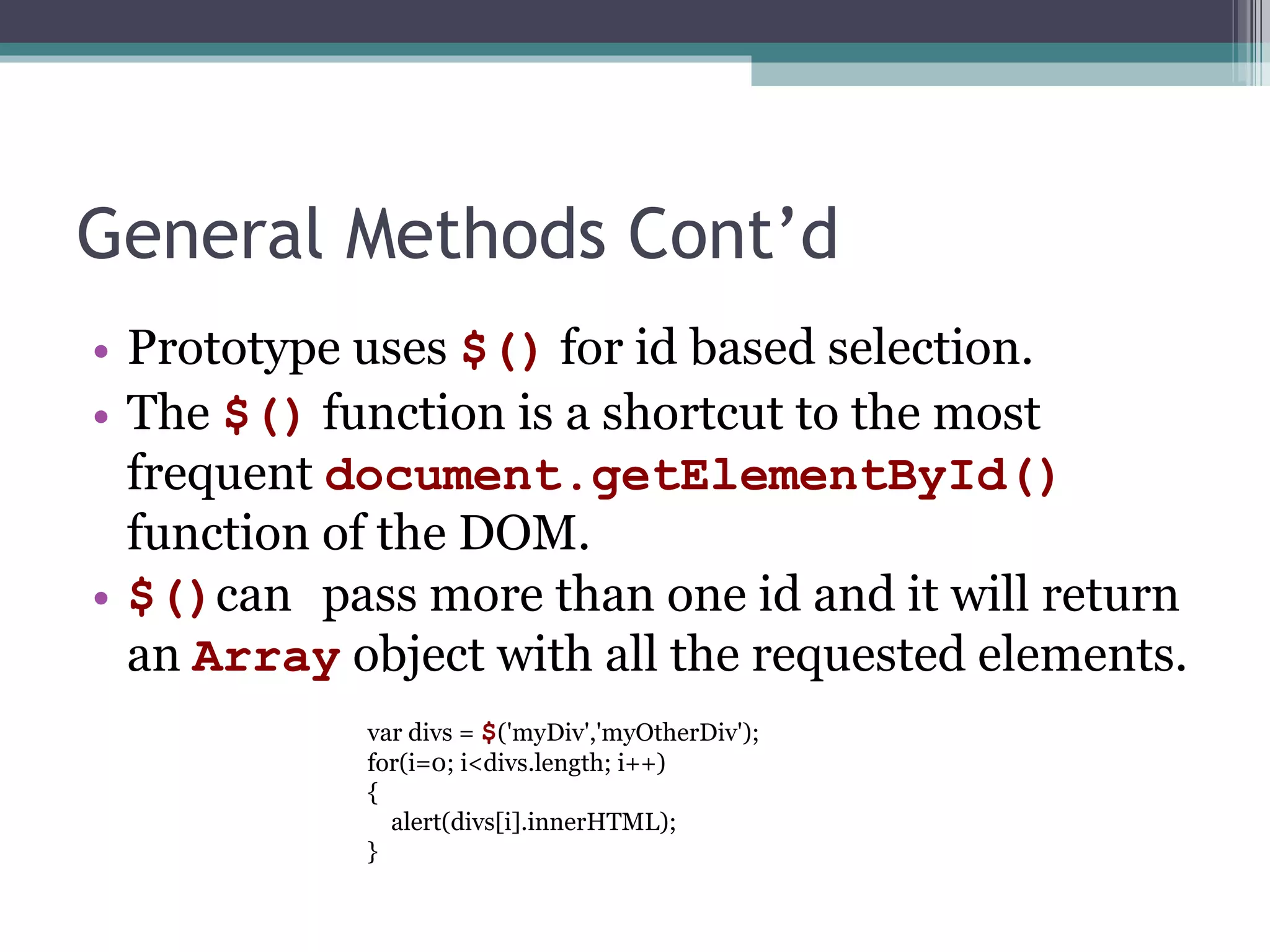General Methods Cont’d Prototype uses  $ ( )  for id based selection. The  $()  function is a shortcut to the  most  frequent   document.getElementById()  function of the DOM. $() can   pass more than one id   and  it  will return an  Array  object with all the requested elements. var divs =  $ ('myDiv','myOtherDiv'); for(i=0; i<divs.length; i++) { alert(divs[i].innerHTML); } 