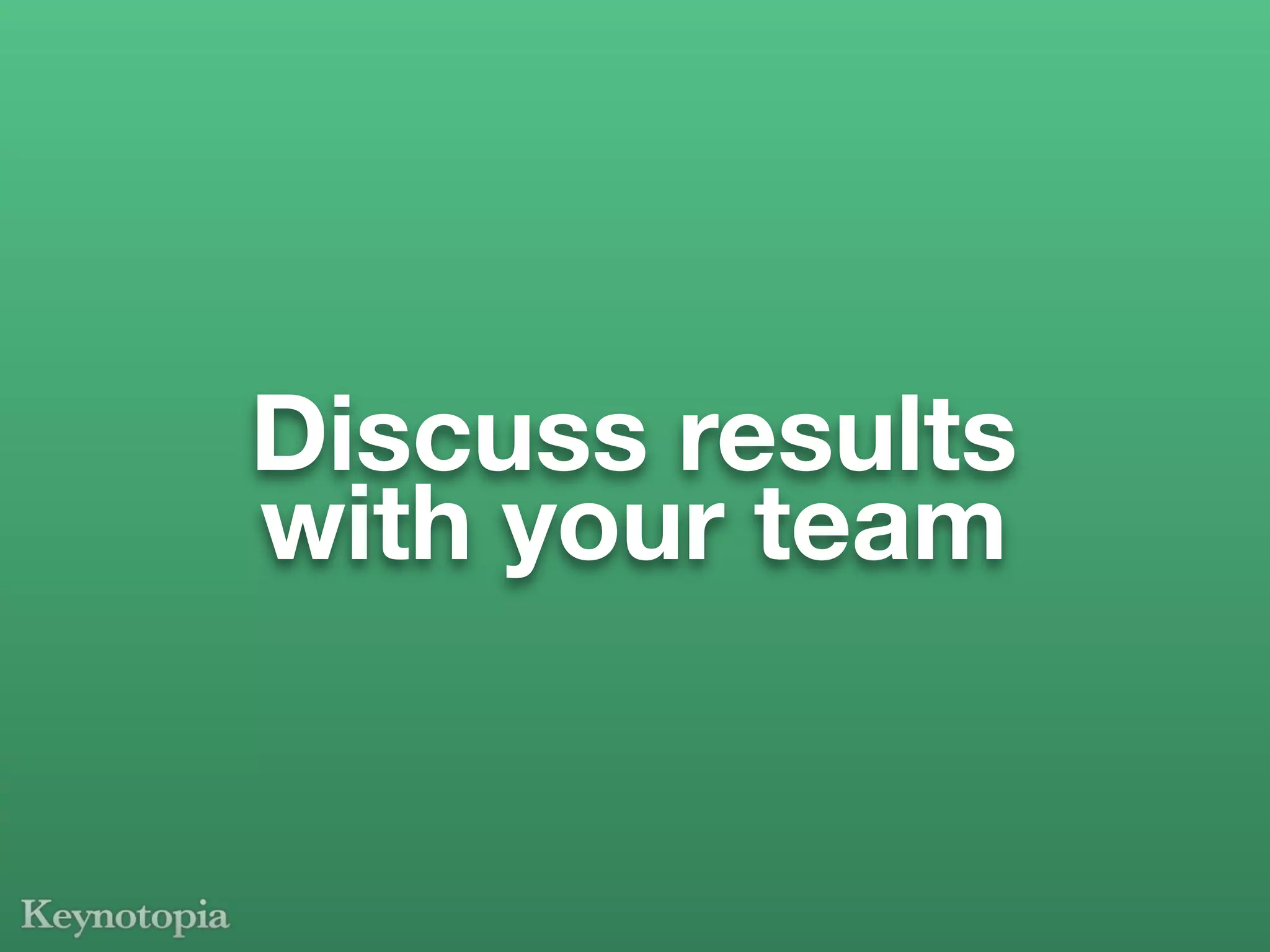 Discuss results
with your team
 