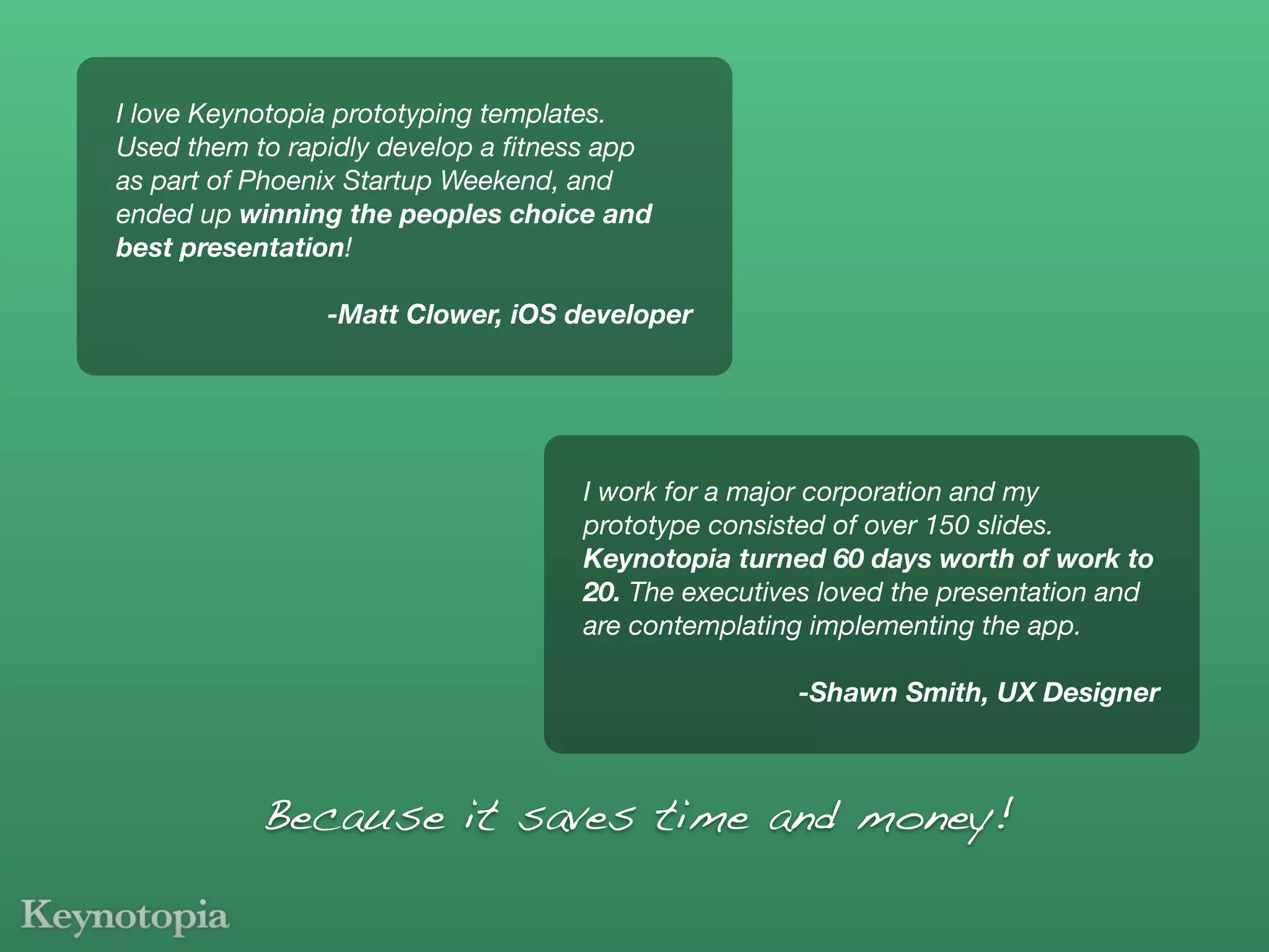 I love Keynotopia prototyping templates.
Used them to rapidly develop a ﬁtness app
as part of Phoenix Startup Weekend, and
ended up winning the peoples choice and
best presentation!

                -Matt Clower, iOS developer




                                   I work for a major corporation and my
                                   prototype consisted of over 150 slides.
                                   Keynotopia turned 60 days worth of work to
                                   20. The executives loved the presentation and
                                   are contemplating implementing the app.

                                                   -Shawn Smith, UX Designer



           Because it saves time and money!
 