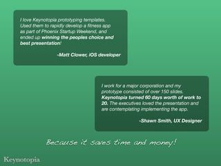 I love Keynotopia prototyping templates.
Used them to rapidly develop a ﬁtness app
as part of Phoenix Startup Weekend, and
ended up winning the peoples choice and
best presentation!

                -Matt Clower, iOS developer




                                   I work for a major corporation and my
                                   prototype consisted of over 150 slides.
                                   Keynotopia turned 60 days worth of work to
                                   20. The executives loved the presentation and
                                   are contemplating implementing the app.

                                                   -Shawn Smith, UX Designer



           Because it saves time and money!
 
