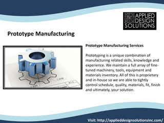 Prototype Manufacturing
Prototype Manufacturing Services
Prototyping is a unique combination of
manufacturing related skills, knowledge and
experience. We maintain a full array of fine-
tuned machinery, tools, equipment and
materials inventory. All of this is proprietary
and in-house so we are able to tightly
control schedule, quality, materials, fit, finish
and ultimately, your solution.
Visit: http://applieddesignsolutionsinc.com/
 