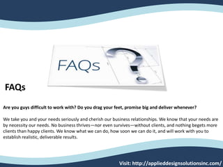 FAQs
Are you guys difficult to work with? Do you drag your feet, promise big and deliver whenever?
We take you and your needs seriously and cherish our business relationships. We know that your needs are
by necessity our needs. No business thrives—nor even survives—without clients, and nothing begets more
clients than happy clients. We know what we can do, how soon we can do it, and will work with you to
establish realistic, deliverable results.
Visit: http://applieddesignsolutionsinc.com/
 