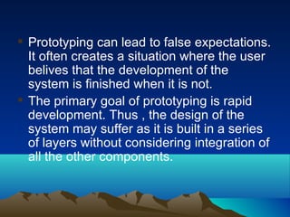  Prototyping can lead to false expectations.
It often creates a situation where the user
belives that the development of the
system is finished when it is not.
 The primary goal of prototyping is rapid
development. Thus , the design of the
system may suffer as it is built in a series
of layers without considering integration of
all the other components.
 