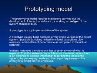 Prototyping modelPrototyping model
 The prototyping model requires that before carrying out the
development of the actual software , a working prototype of the
system should be built.
 A prototype is a toy implementation of the system.
 A prototype usually turns out to be a very crude version of the actual
system , possibly exhibiting limited functional capabilities , low
reliability , and inefficient performance as compared to the actual
software.
 In many instances the client only has a general view of what is
expected from the software product. In such a scenario where there
is an absence of detailed information regarding the input to the
system, the processing needs and the output requirements, the
prototyping model may be employed.
 