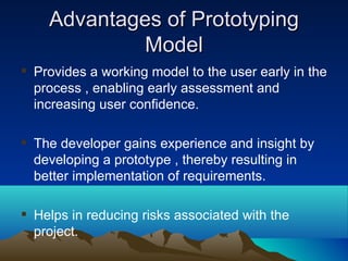 Advantages of PrototypingAdvantages of Prototyping
ModelModel
 Provides a working model to the user early in the
process , enabling early assessment and
increasing user confidence.
 The developer gains experience and insight by
developing a prototype , thereby resulting in
better implementation of requirements.
 Helps in reducing risks associated with the
project.
 