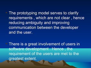  The prototyping model serves to clarify
requirements , which are not clear , hence
reducing ambiguity and improving
communication between the developer
and the user.
 There is a great involvement of users in
software development . Hence , the
requirement of the users are met to the
greatest extent.
 