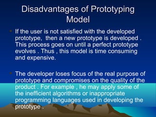 Disadvantages of PrototypingDisadvantages of Prototyping
ModelModel
 If the user is not satisfied with the developed
prototype, then a new prototype is developed .
This process goes on until a perfect prototype
evolves . Thus , this model is time consuming
and expensive.
 The developer loses focus of the real purpose of
prototype and compromises on the quality of the
product . For example , he may apply some of
the inefficient algorithms or inappropriate
programming languages used in developing the
prototype .
 