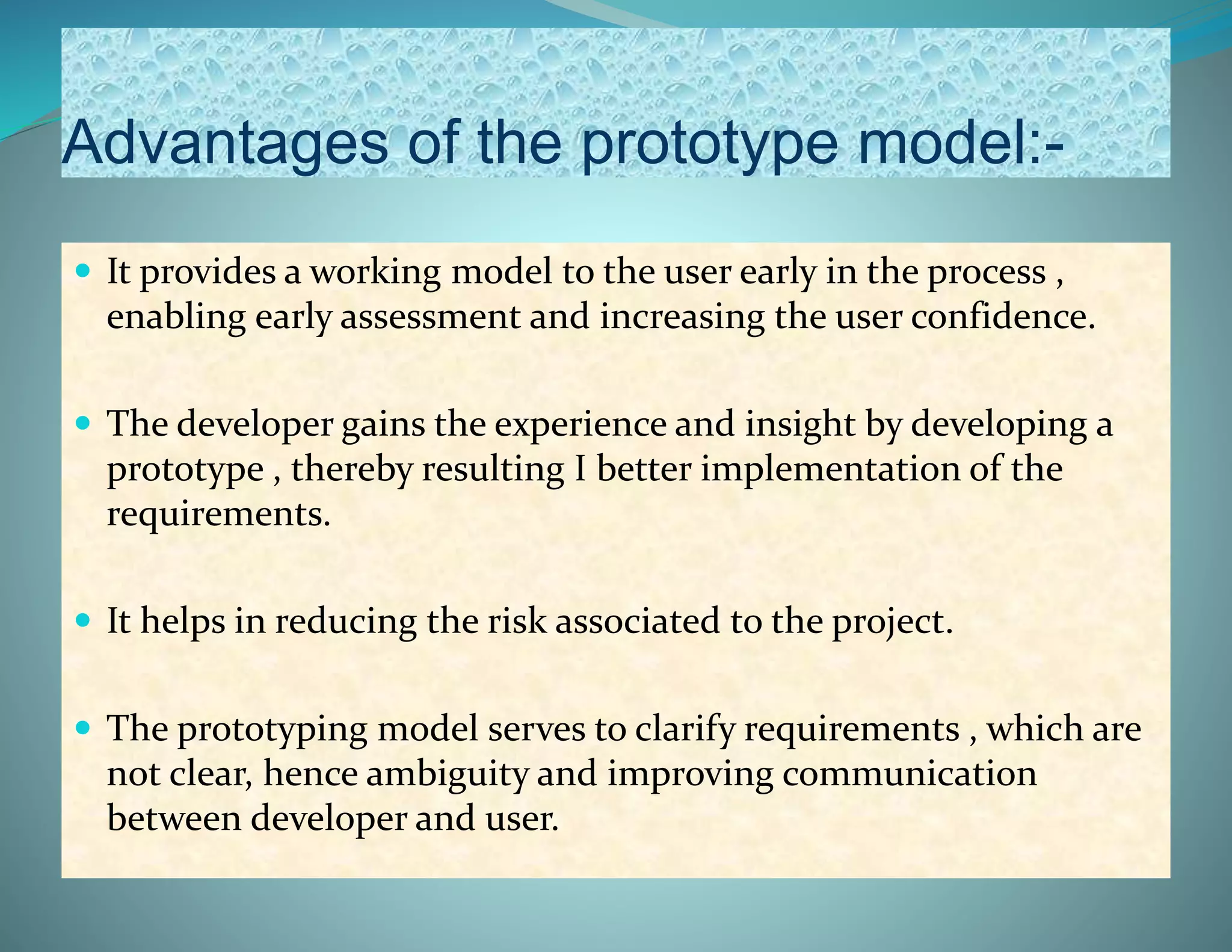 Advantages of the prototype model:-
 It provides a working model to the user early in the process ,
enabling early assessment and increasing the user confidence.
 The developer gains the experience and insight by developing a
prototype , thereby resulting I better implementation of the
requirements.
 It helps in reducing the risk associated to the project.
 The prototyping model serves to clarify requirements , which are
not clear, hence ambiguity and improving communication
between developer and user.
 
