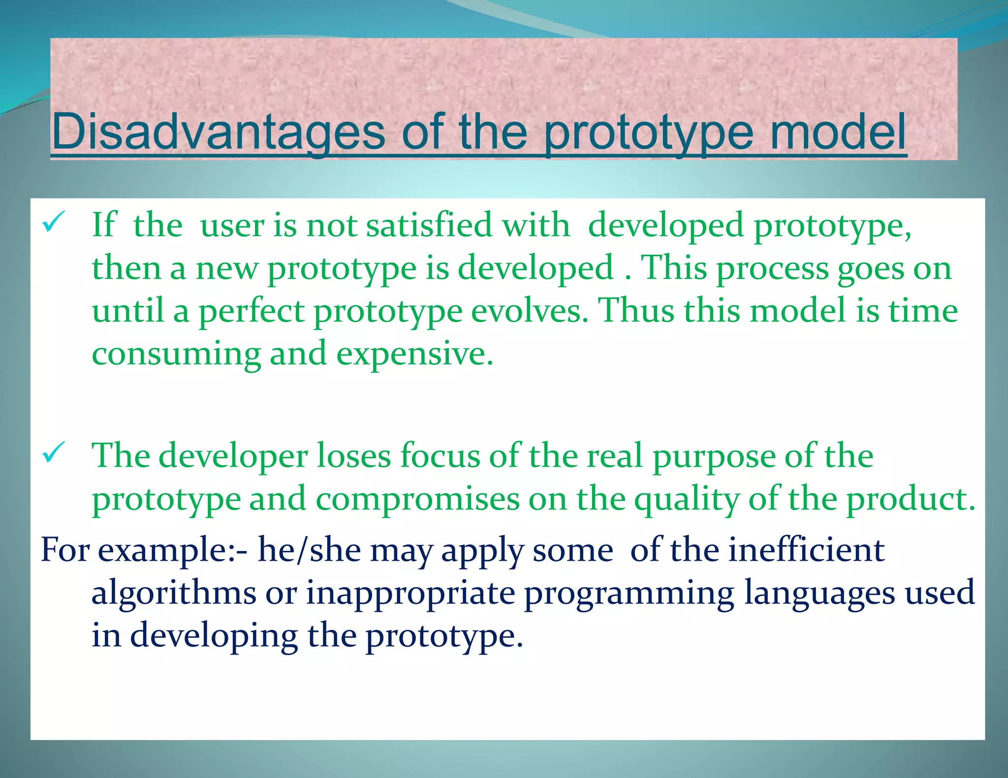 Disadvantages of the prototype model
 If the user is not satisfied with developed prototype,
then a new prototype is developed . This process goes on
until a perfect prototype evolves. Thus this model is time
consuming and expensive.
 The developer loses focus of the real purpose of the
prototype and compromises on the quality of the product.
For example:- he/she may apply some of the inefficient
algorithms or inappropriate programming languages used
in developing the prototype.
 