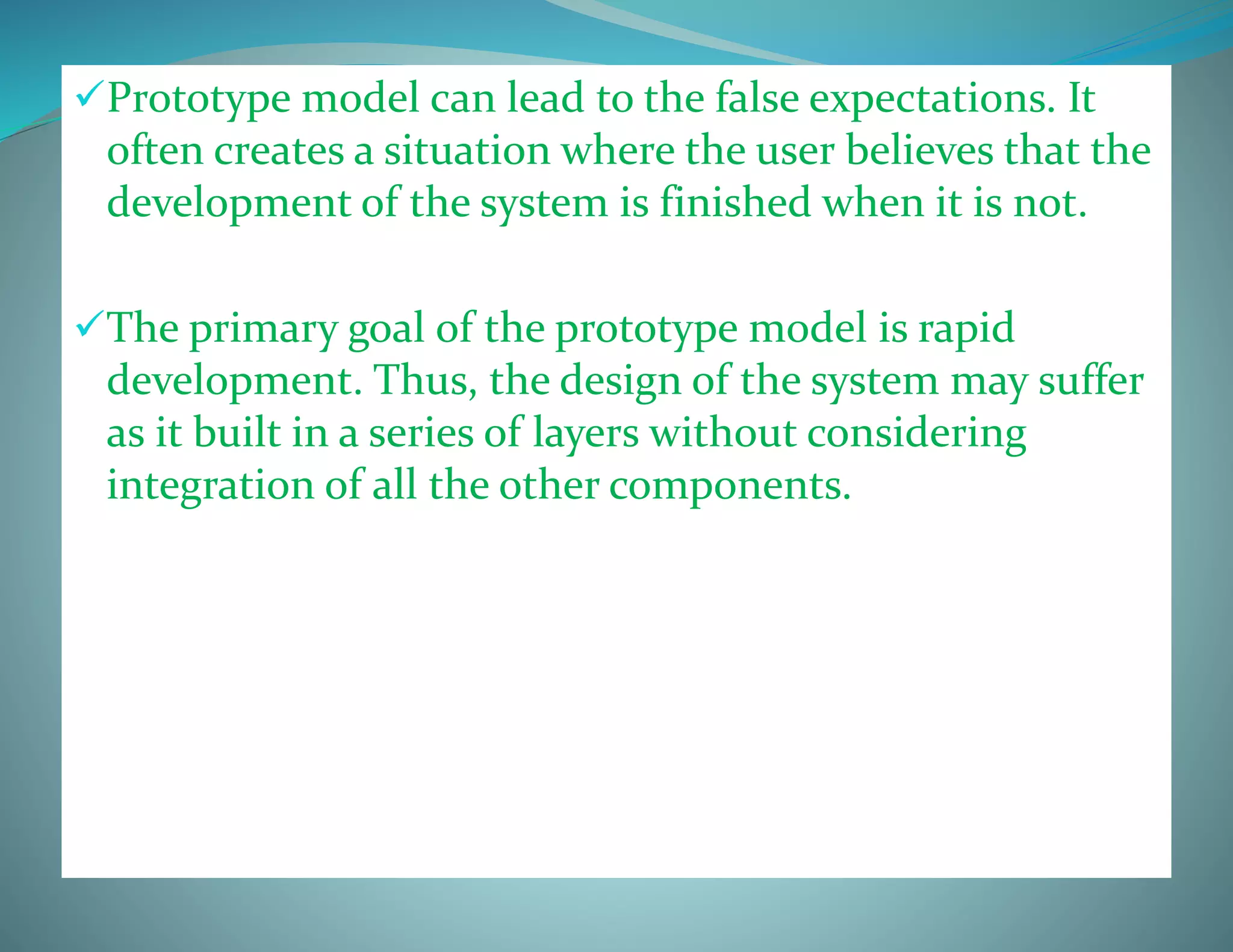 Prototype model can lead to the false expectations. It
often creates a situation where the user believes that the
development of the system is finished when it is not.
The primary goal of the prototype model is rapid
development. Thus, the design of the system may suffer
as it built in a series of layers without considering
integration of all the other components.
 