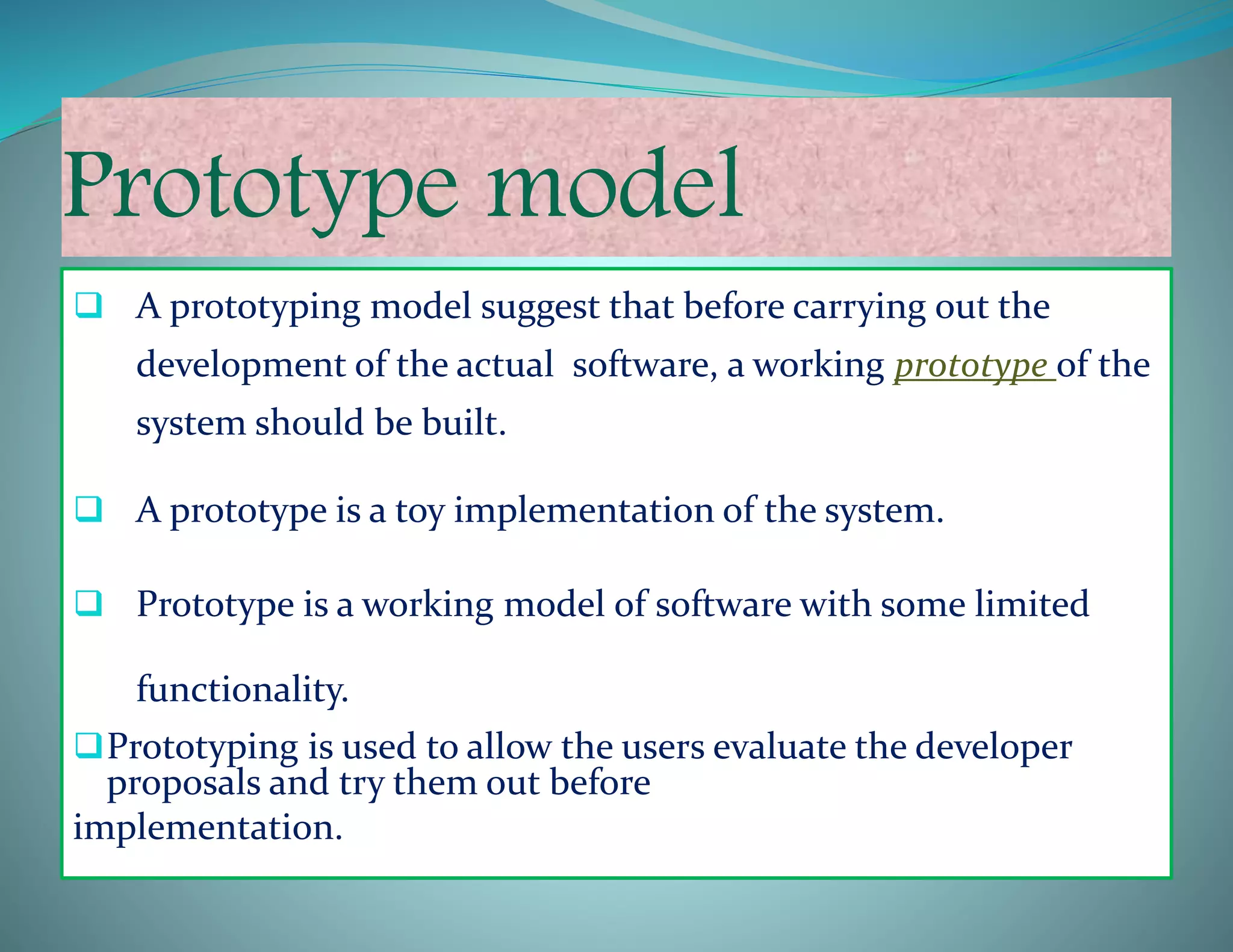 Prototype model
 A prototyping model suggest that before carrying out the
development of the actual software, a working prototype of the
system should be built.
 A prototype is a toy implementation of the system.
 Prototype is a working model of software with some limited
functionality.
Prototyping is used to allow the users evaluate the developer
proposals and try them out before
implementation.
 